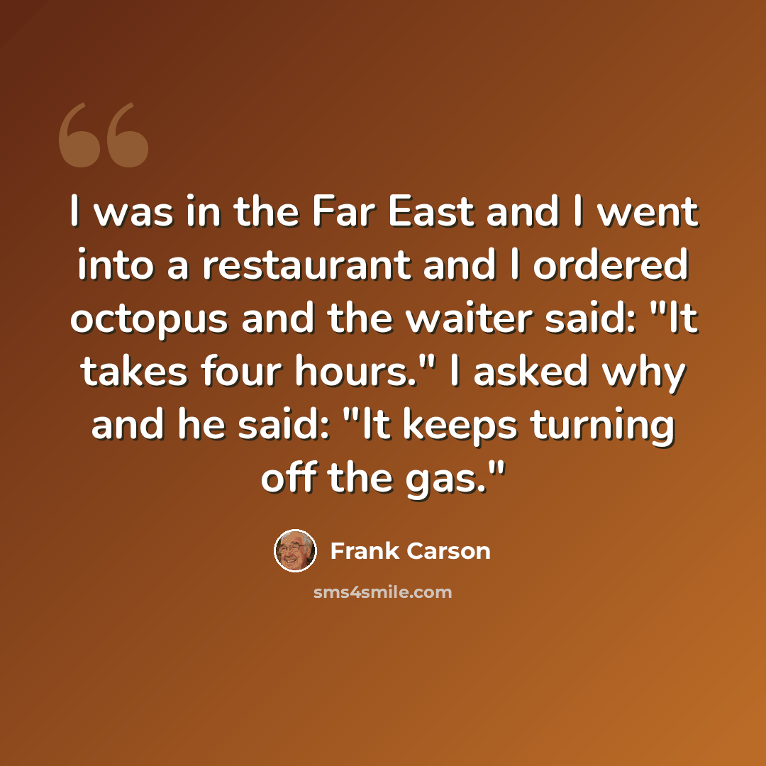 “I was in the Far East and I went into a restaurant and I ordered octopus and the waiter said: "It takes four hours." I asked why and he said: "It keeps turning off the gas."” quote by Frank Carson