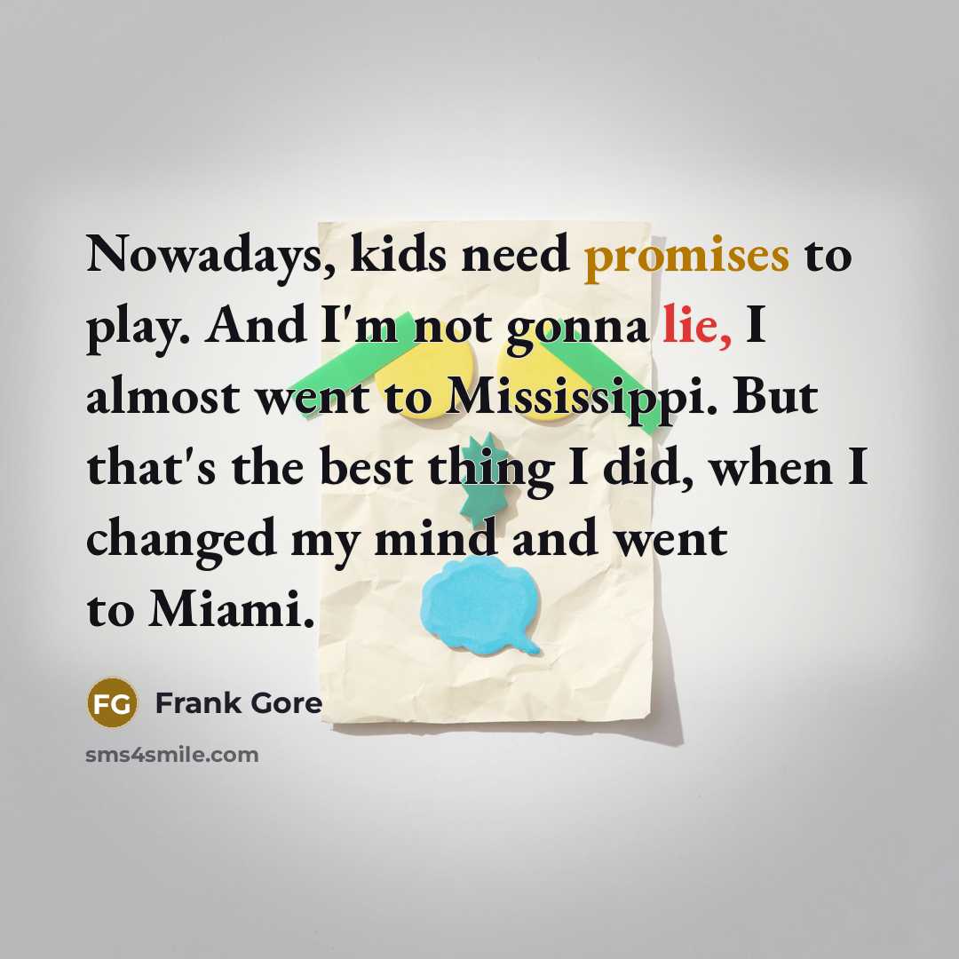 “Nowadays, kids need promises to play. And I'm not gonna lie, I almost went to Mississippi. But that's the best thing I did, when I changed my mind and went to Miami.” quote by Frank Gore