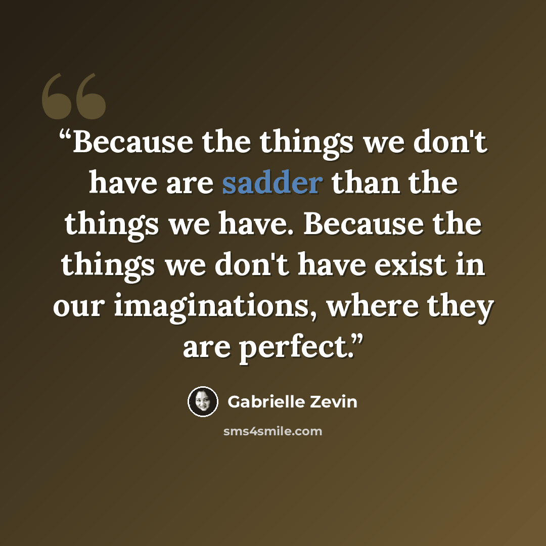 “Because the things we don't have are sadder than the things we have. Because the things we don't have exist in our imaginations, where they are perfect.” quote by Gabrielle Zevin