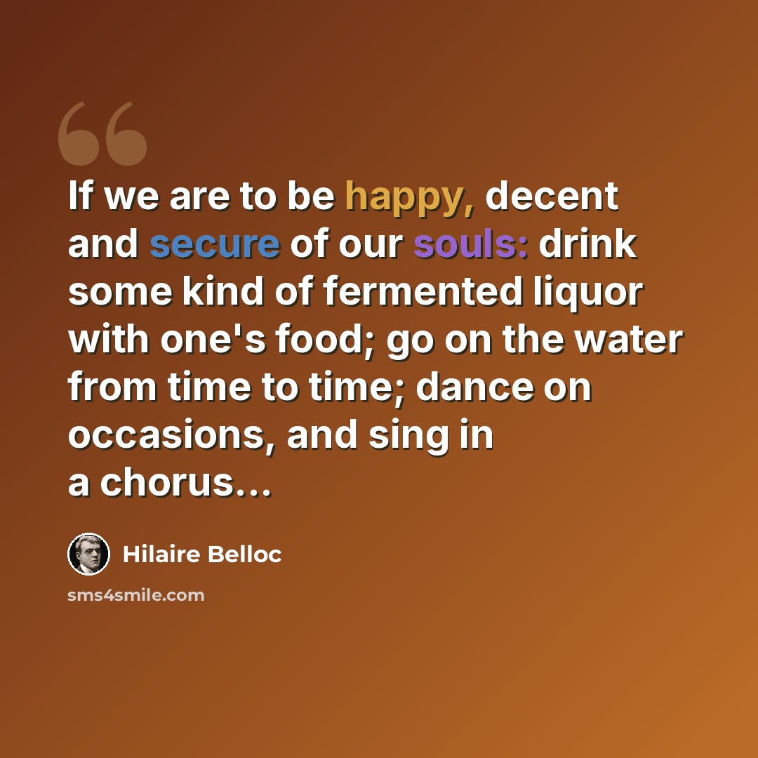 “If we are to be happy, decent and secure of our souls: drink some kind of fermented liquor with one's food; go on the water from time to time; dance on occasions, and sing in a chorus...” quote by Hilaire Belloc