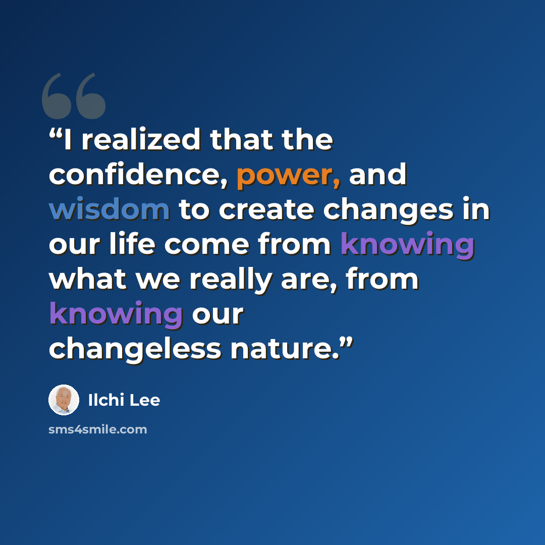 “I realized that the confidence, power, and wisdom to create changes in our life come from knowing what we really are, from knowing our changeless nature.” quote by Ilchi Lee