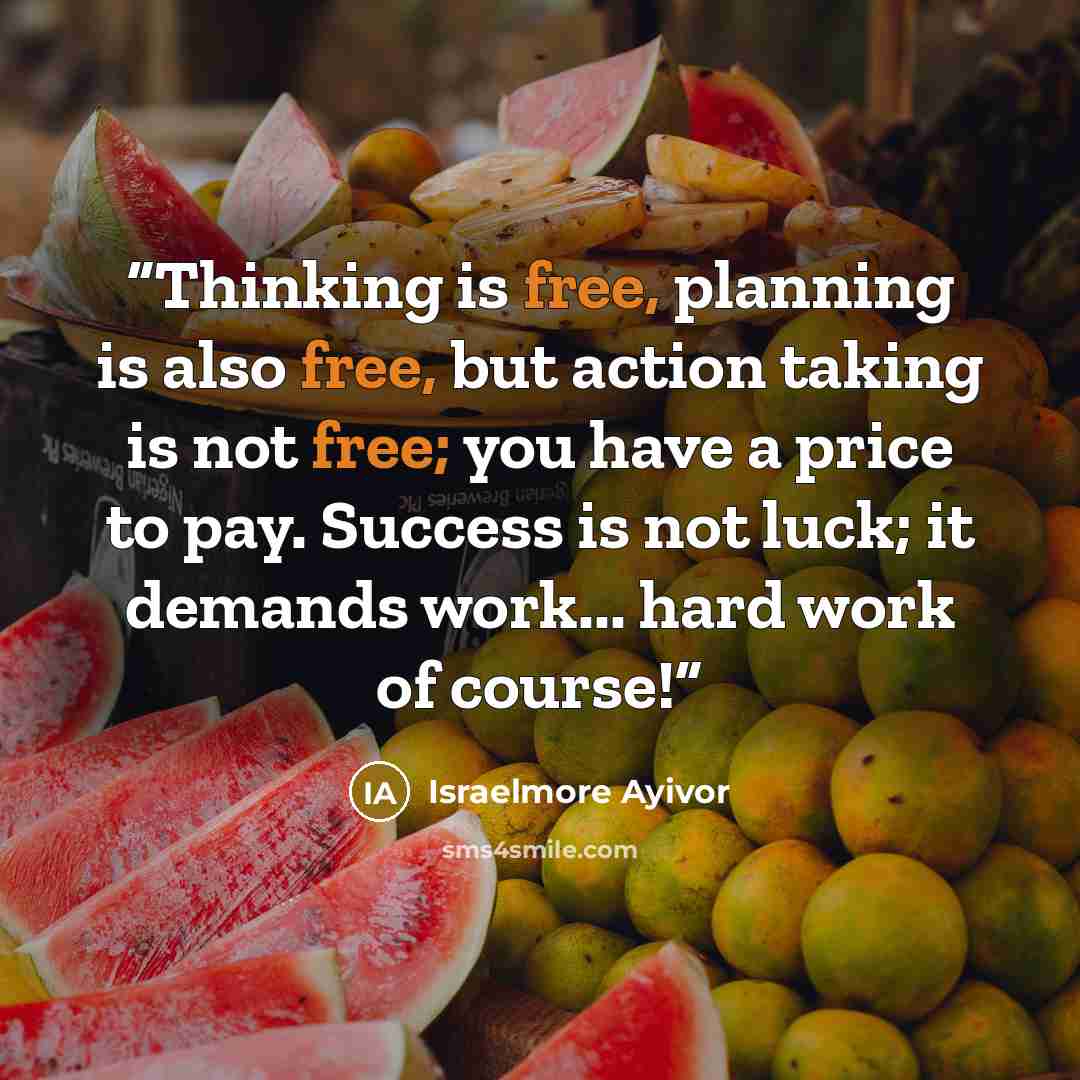 “Thinking is free, planning is also free, but action taking is not free; you have a price to pay. Success is not luck; it demands work... hard work of course!” quote by Israelmore Ayivor