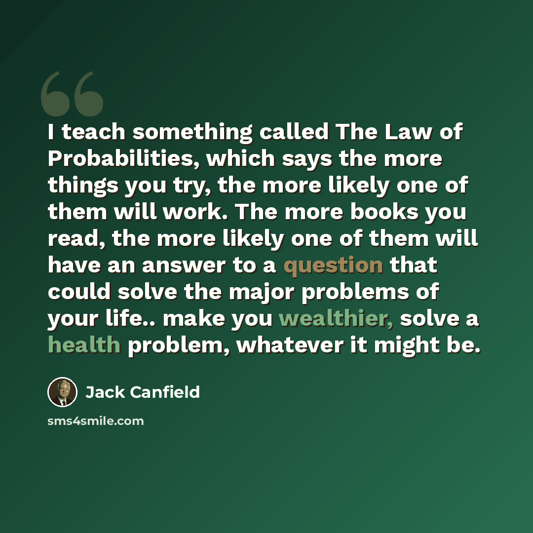 “I teach something called The Law of Probabilities, which says the more things you try, the more likely one of them will work. The more books you read, the more likely one of them will have an answer to a question that could solve the major problems of your life.. make you wealthier, solve a health…” quote by Jack Canfield