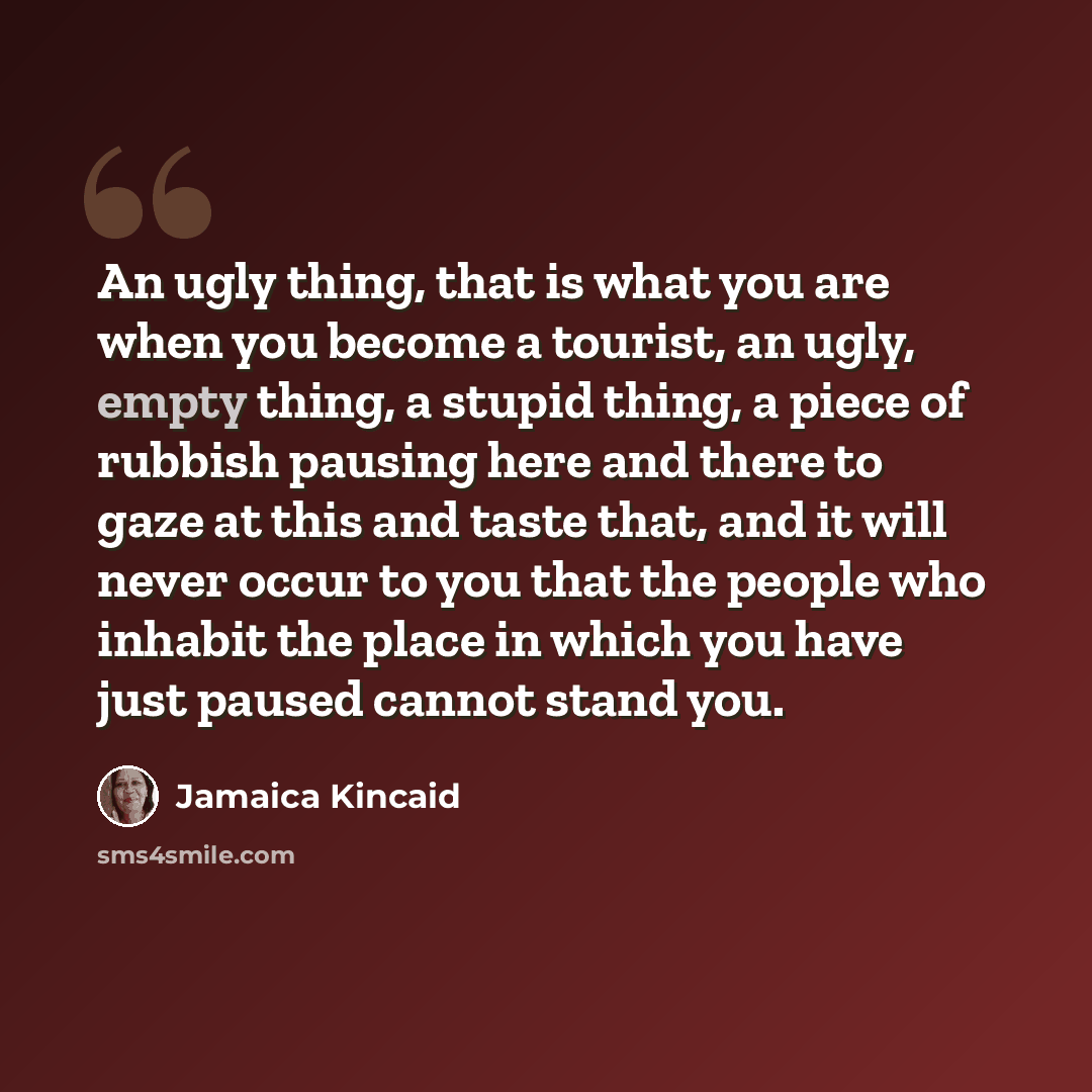 “An ugly thing, that is what you are when you become a tourist, an ugly, empty thing, a stupid thing, a piece of rubbish pausing here and there to gaze at this and taste that, and it will never occur to you that the people who inhabit the place in which you have just paused cannot stand you.” quote by Jamaica Kincaid