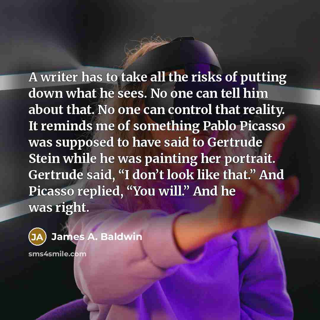 “A writer has to take all the risks of putting down what he sees. No one can tell him about that. No one can control that reality. It reminds me of something Pablo Picasso was supposed to have said to Gertrude Stein while he was painting her portrait. Gertrude said, “I don’t look like that.” And…” quote by James A. Baldwin