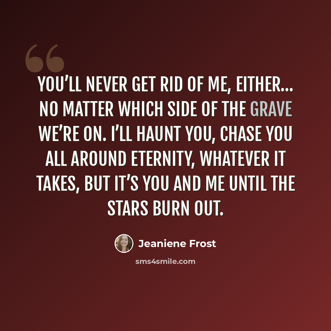 “You’ll never get rid of me, either… No matter which side of the grave we’re on. I’ll haunt you, chase you all around eternity, whatever it takes, but it’s you and me until the stars burn out.” quote by Jeaniene Frost
