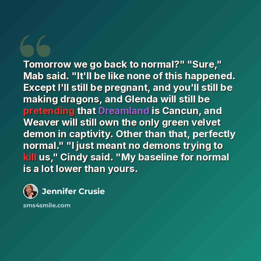“Tomorrow we go back to normal?" "Sure," Mab said. "It'll be like none of this happened. Except I'll still be pregnant, and you'll still be making dragons, and Glenda will still be pretending that Dreamland is Cancun, and Weaver will still own the only green velvet demon in captivity. Other than…” quote by Jennifer Crusie
