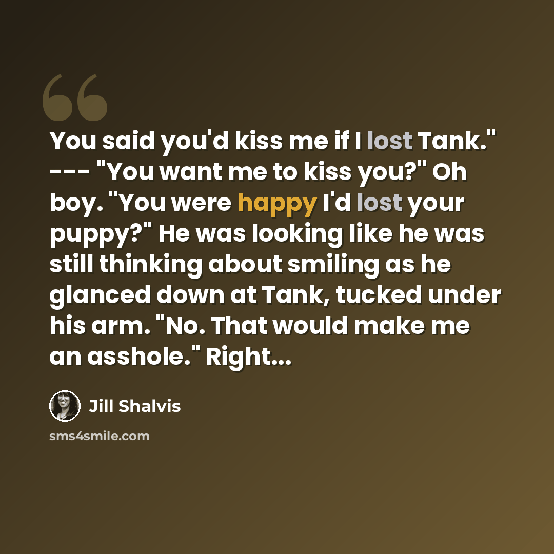 “You said you'd kiss me if I lost Tank." --- "You want me to kiss you?" Oh boy. "You were happy I'd lost your puppy?" He was looking like he was still thinking about smiling as he glanced down at Tank, tucked under his arm. "No. That would make me an asshole." Right...” quote by Jill Shalvis