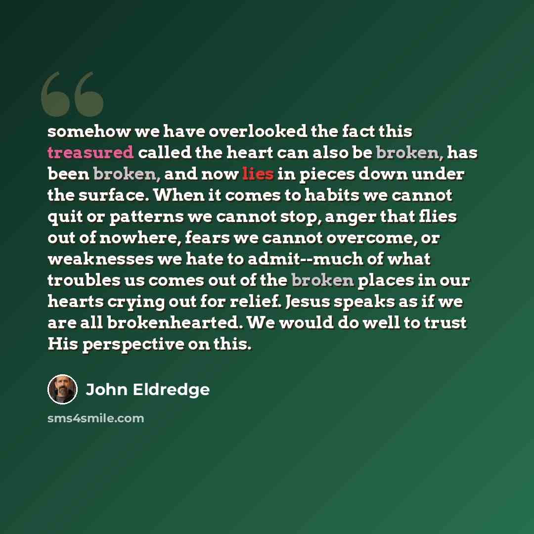 “somehow we have overlooked the fact this treasured called the heart can also be broken, has been broken, and now lies in pieces down under the surface. When it comes to habits we cannot quit or patterns we cannot stop, anger that flies out of nowhere, fears we cannot overcome, or weaknesses we…” quote by John Eldredge