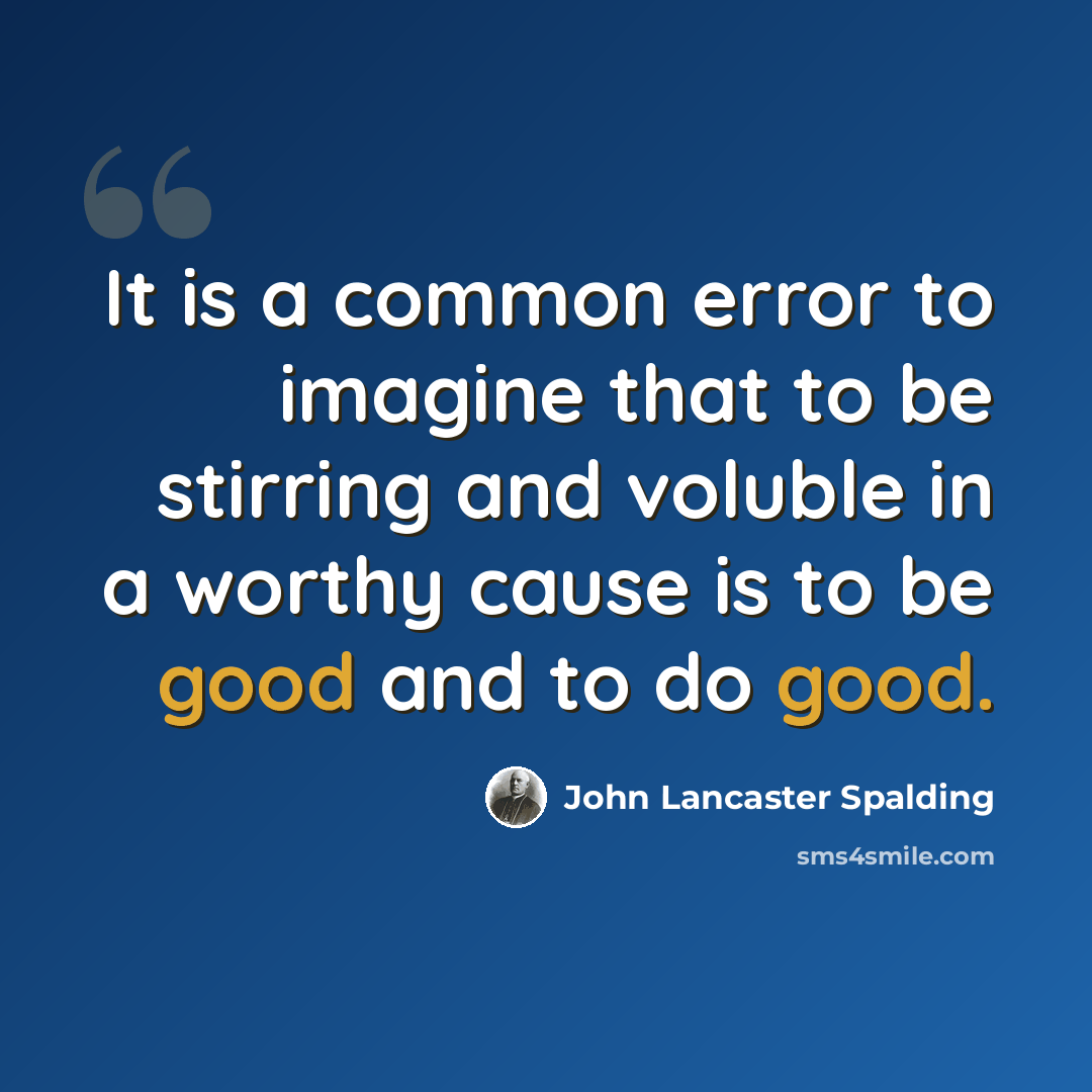 “It is a common error to imagine that to be stirring and voluble in a worthy cause is to be good and to do good.” quote by John Lancaster Spalding