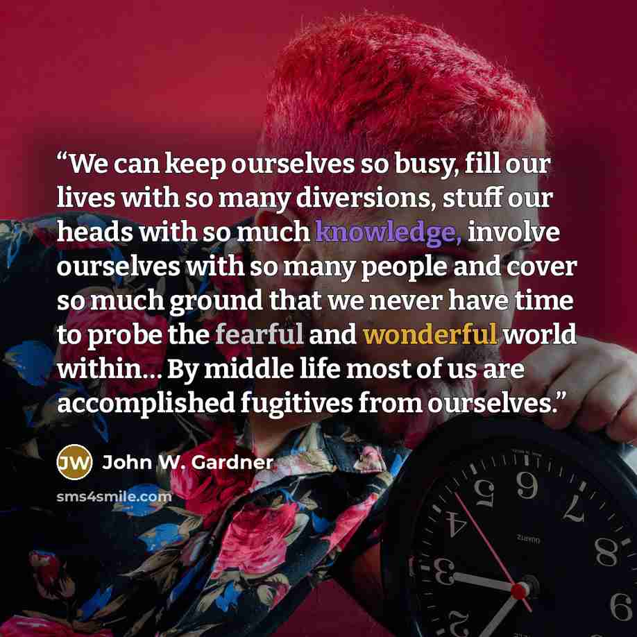 “We can keep ourselves so busy, fill our lives with so many diversions, stuff our heads with so much knowledge, involve ourselves with so many people and cover so much ground that we never have time to probe the fearful and wonderful world within… By middle life most of us are accomplished…” quote by John W. Gardner