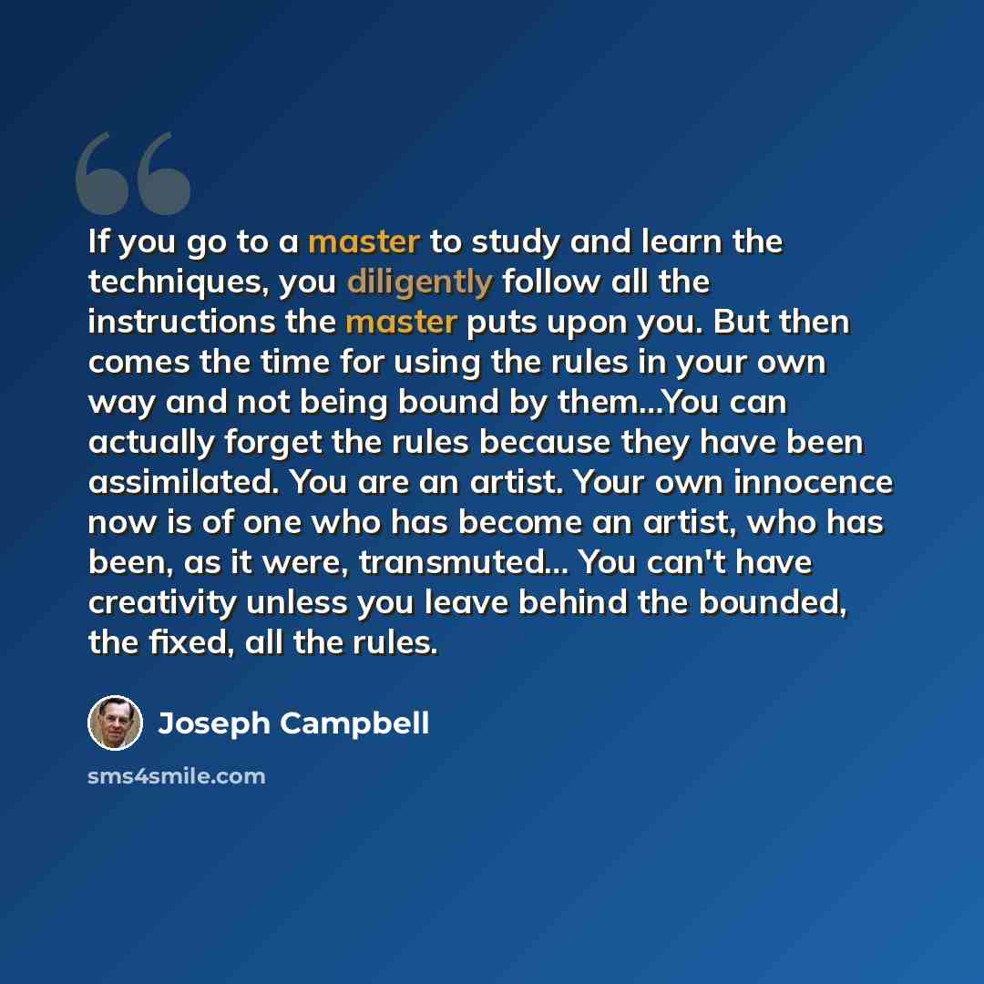 “If you go to a master to study and learn the techniques, you diligently follow all the instructions the master puts upon you. But then comes the time for using the rules in your own way and not being bound by them…You can actually forget the rules because they have been assimilated. You are an…” quote by Joseph Campbell