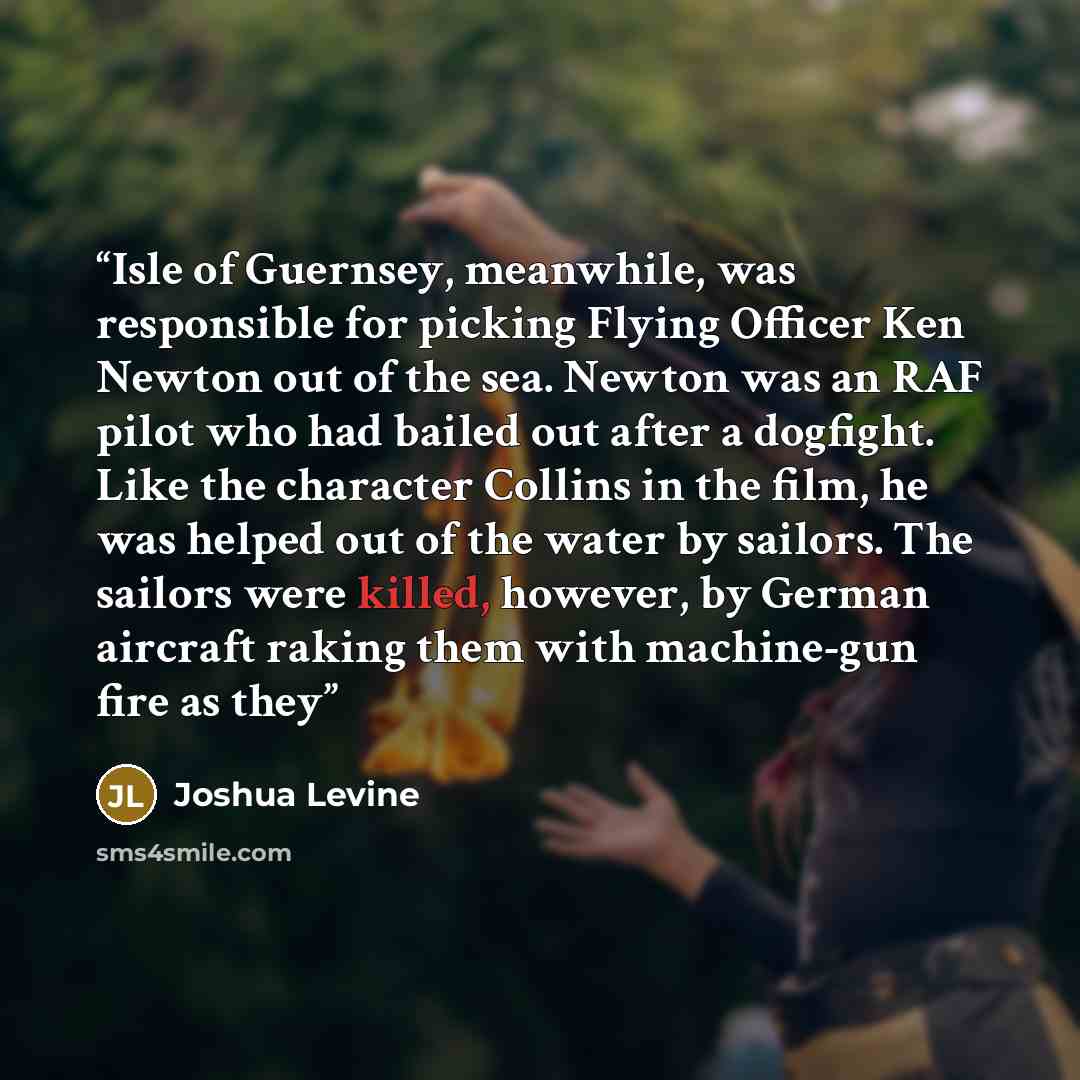 “Isle of Guernsey, meanwhile, was responsible for picking Flying Officer Ken Newton out of the sea. Newton was an RAF pilot who had bailed out after a dogfight. Like the character Collins in the film, he was helped out of the water by sailors. The sailors were killed, however, by German aircraft…” quote by Joshua Levine