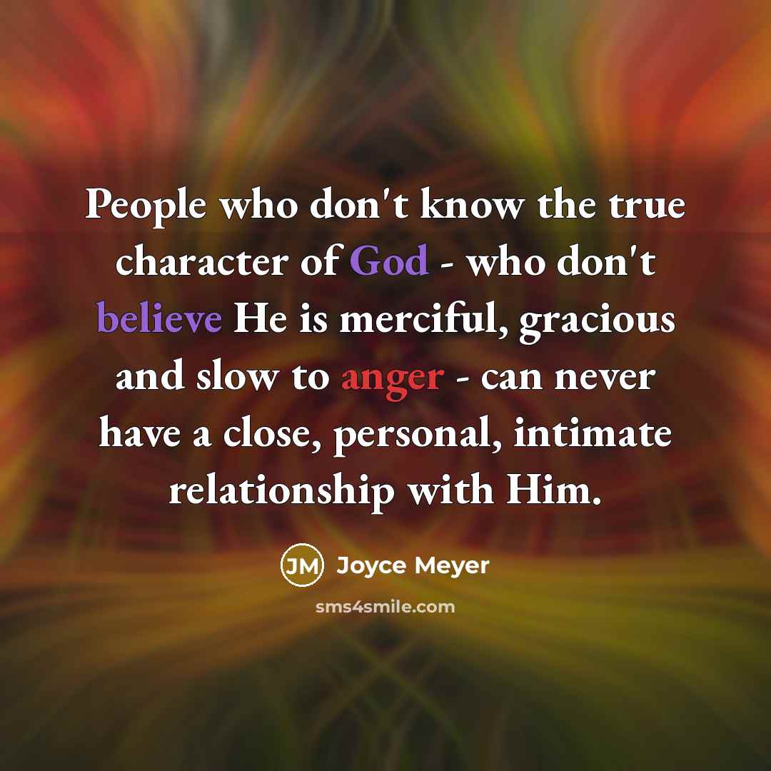 “People who don't know the true character of God - who don't believe He is merciful, gracious and slow to anger - can never have a close, personal, intimate relationship with Him.” quote by Joyce Meyer