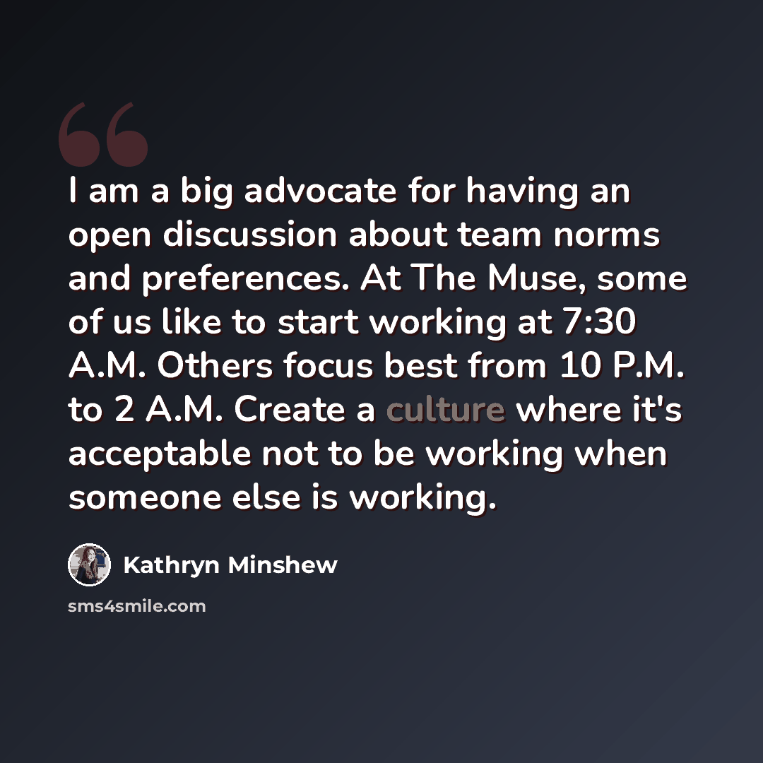 “I am a big advocate for having an open discussion about team norms and preferences. At The Muse, some of us like to start working at 7:30 A.M. Others focus best from 10 P.M. to 2 A.M. Create a culture where it's acceptable not to be working when someone else is working.” quote by Kathryn Minshew