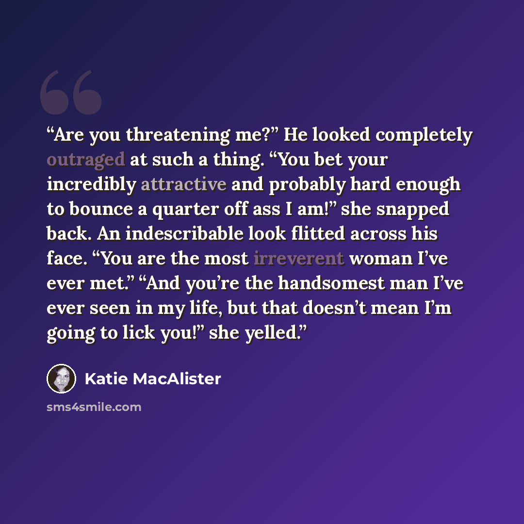 “Are you threatening me?” He looked completely outraged at such a thing. “You bet your incredibly attractive and probably hard enough to bounce a quarter off ass I am!” she snapped back. An indescribable look flitted across his face. “You are the most irreverent woman I’ve ever met.” “And you’re…” quote by Katie MacAlister