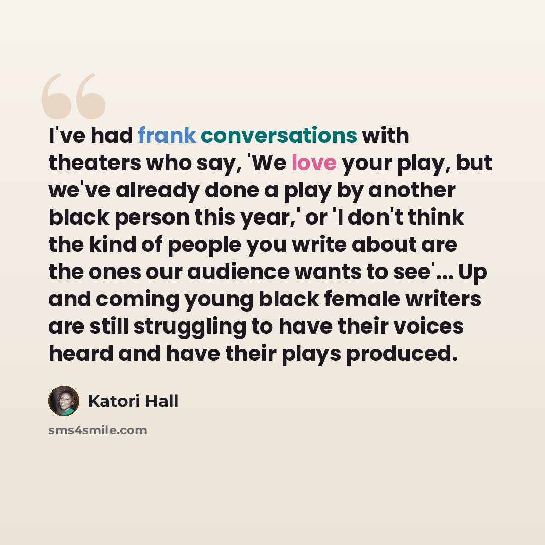 “I've had frank conversations with theaters who say, 'We love your play, but we've already done a play by another black person this year,' or 'I don't think the kind of people you write about are the ones our audience wants to see'... Up and coming young black female writers are still struggling to…” quote by Katori Hall