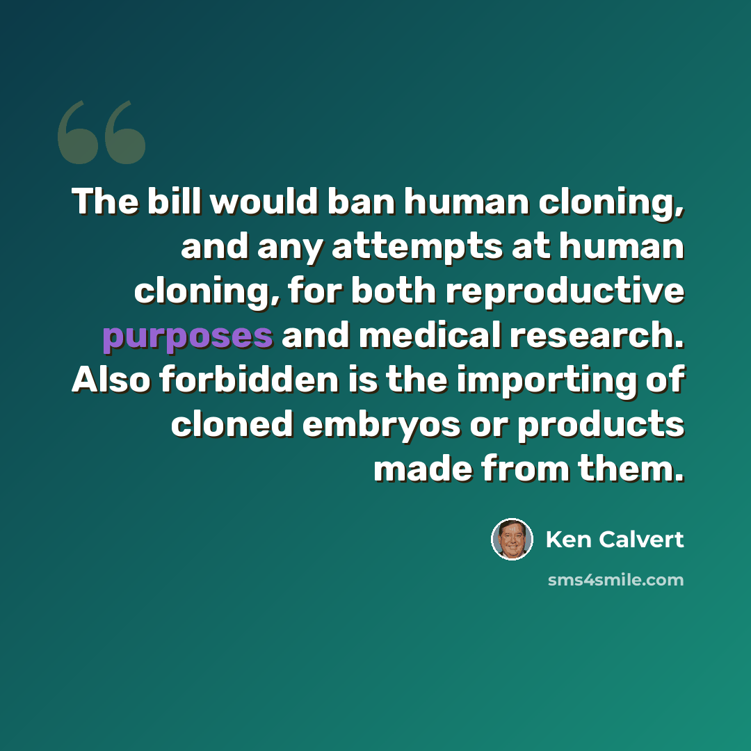 “The bill would ban human cloning, and any attempts at human cloning, for both reproductive purposes and medical research. Also forbidden is the importing of cloned embryos or products made from them.” quote by Ken Calvert