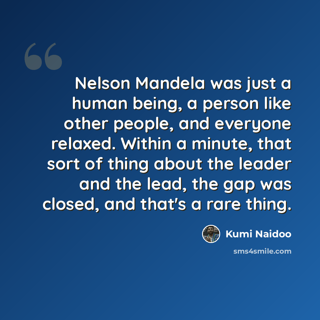 “Nelson Mandela was just a human being, a person like other people, and everyone relaxed. Within a minute, that sort of thing about the leader and the lead, the gap was closed, and that's a rare thing.” quote by Kumi Naidoo