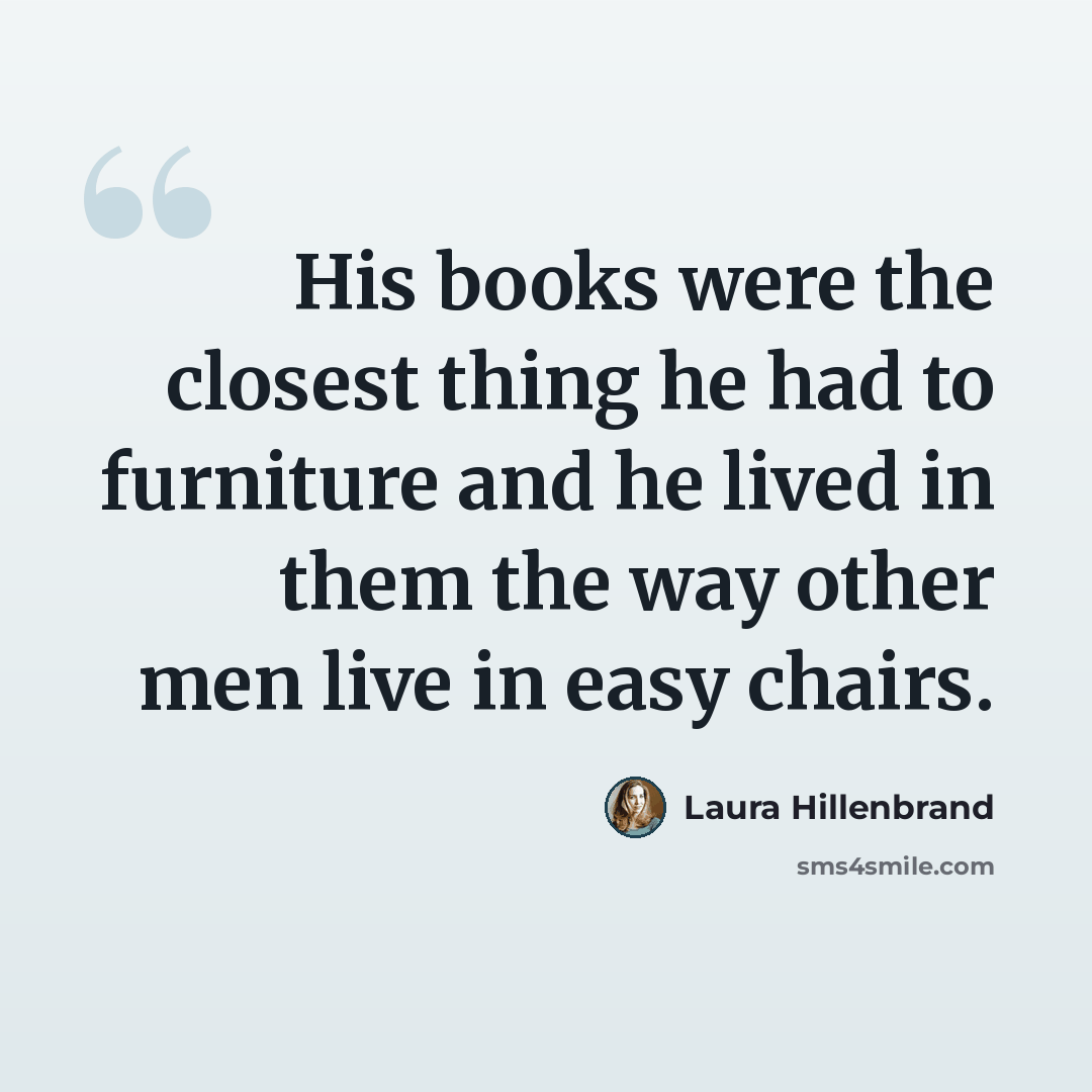 “His books were the closest thing he had to furniture and he lived in them the way other men live in easy chairs.” quote by Laura Hillenbrand