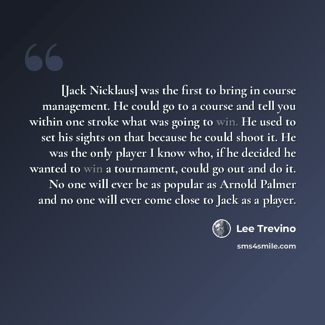 “[Jack Nicklaus] was the first to bring in course management. He could go to a course and tell you within one stroke what was going to win. He used to set his sights on that because he could shoot it. He was the only player I know who, if he decided he wanted to win a tournament, could go out and…” quote by Lee Trevino