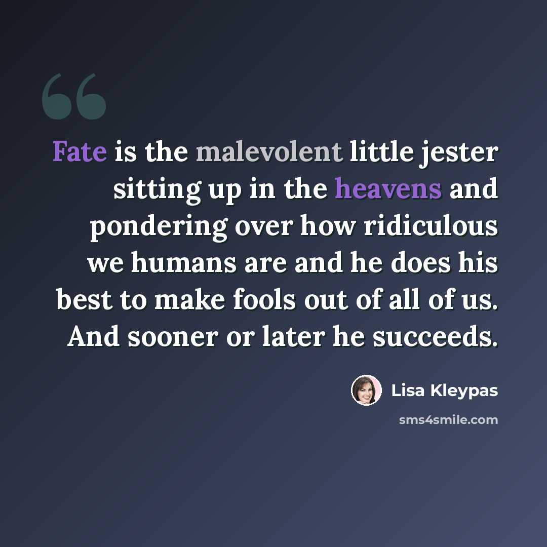 “Fate is the malevolent little jester sitting up in the heavens and pondering over how ridiculous we humans are and he does his best to make fools out of all of us. And sooner or later he succeeds.” quote by Lisa Kleypas