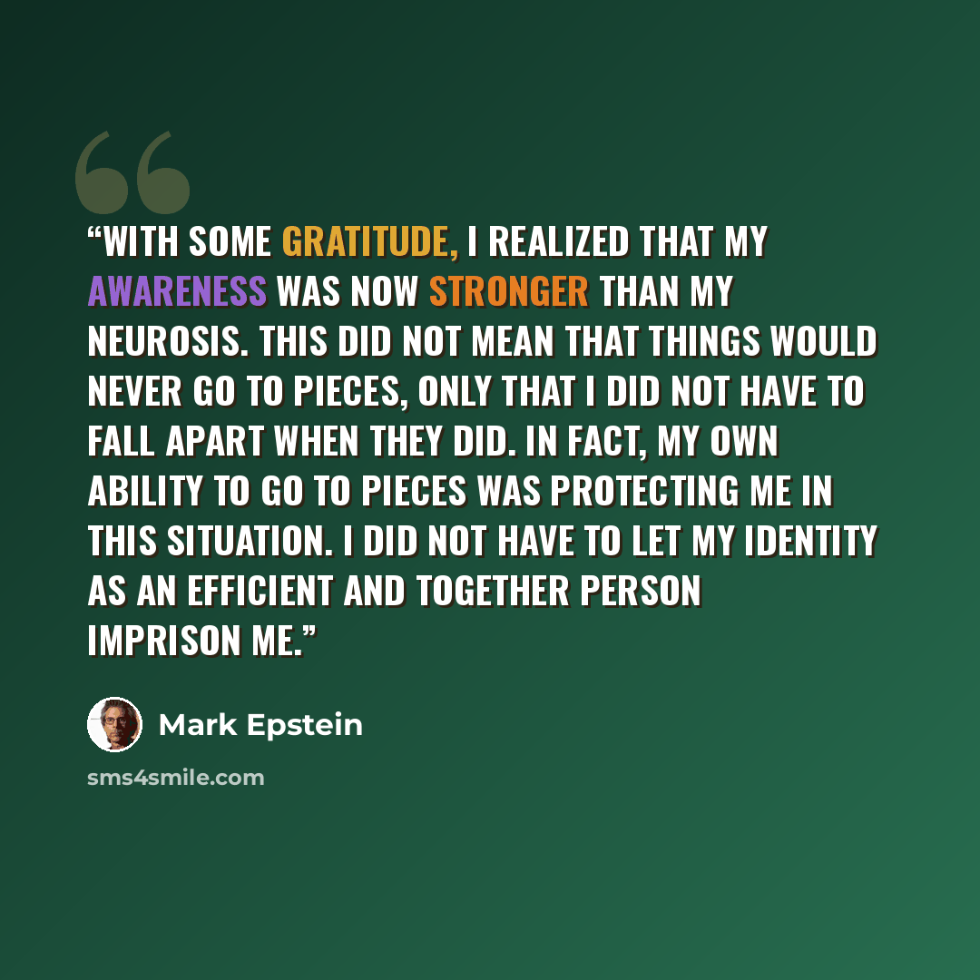 “With some gratitude, I realized that my awareness was now stronger than my neurosis. This did not mean that things would never go to pieces, only that I did not have to fall apart when they did. In fact, my own ability to go to pieces was protecting me in this situation. I did not have to let my…” quote by Mark Epstein