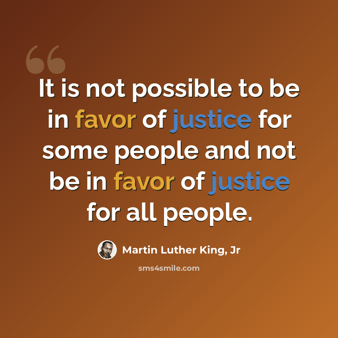 “It is not possible to be in favor of justice for some people and not be in favor of justice for all people.” quote by Martin Luther King, Jr