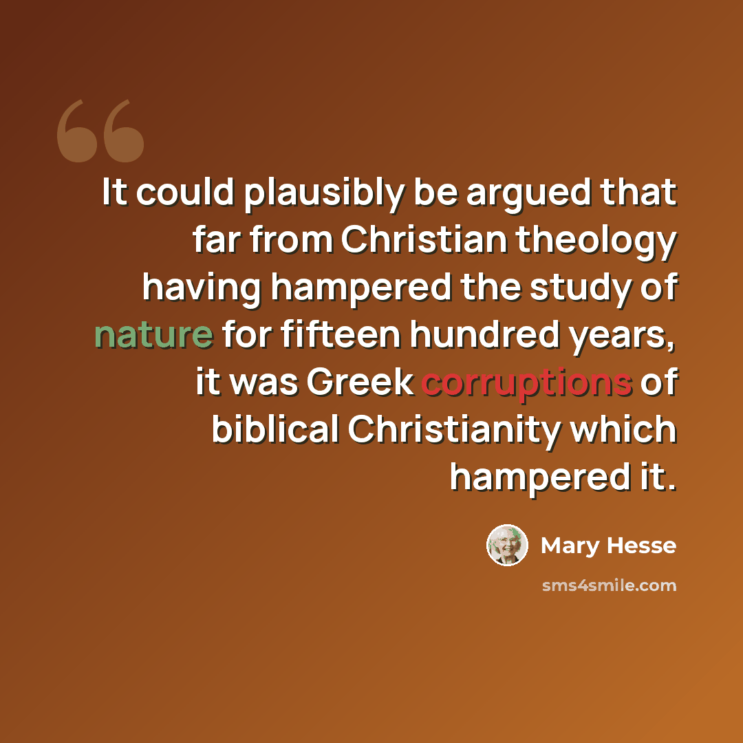 “It could plausibly be argued that far from Christian theology having hampered the study of nature for fifteen hundred years, it was Greek corruptions of biblical Christianity which hampered it.” quote by Mary Hesse
