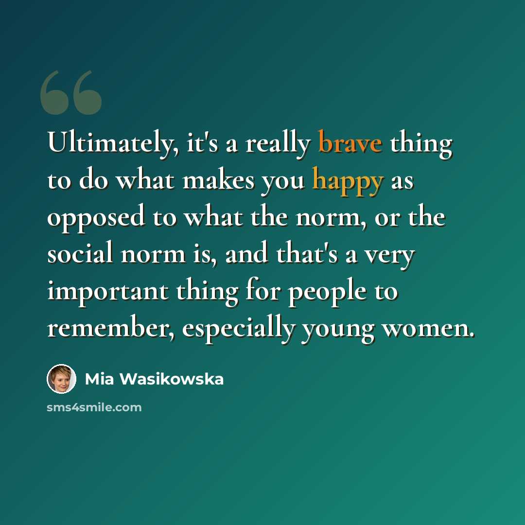 “Ultimately, it's a really brave thing to do what makes you happy as opposed to what the norm, or the social norm is, and that's a very important thing for people to remember, especially young women.” quote by Mia Wasikowska