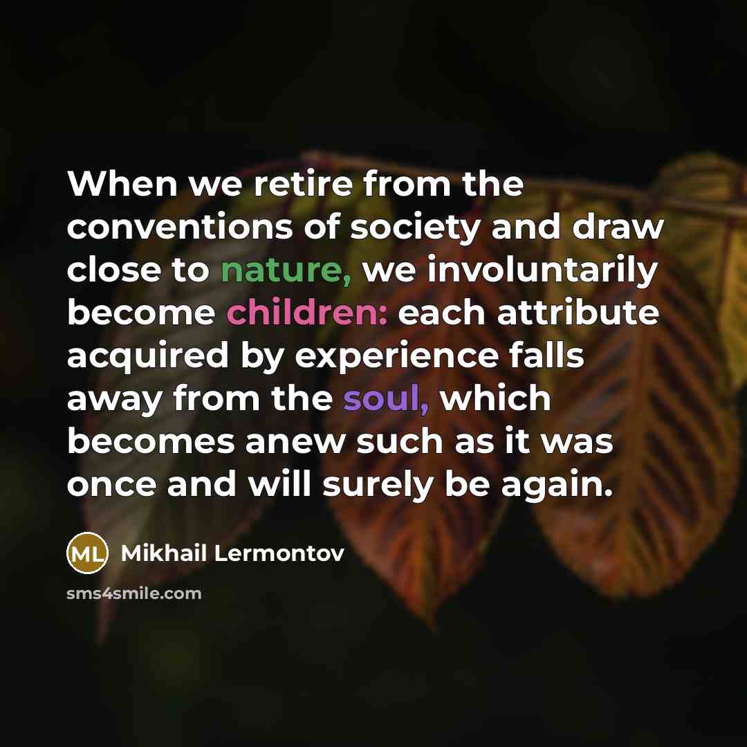 “When we retire from the conventions of society and draw close to nature, we involuntarily become children: each attribute acquired by experience falls away from the soul, which becomes anew such as it was once and will surely be again.” quote by Mikhail Lermontov