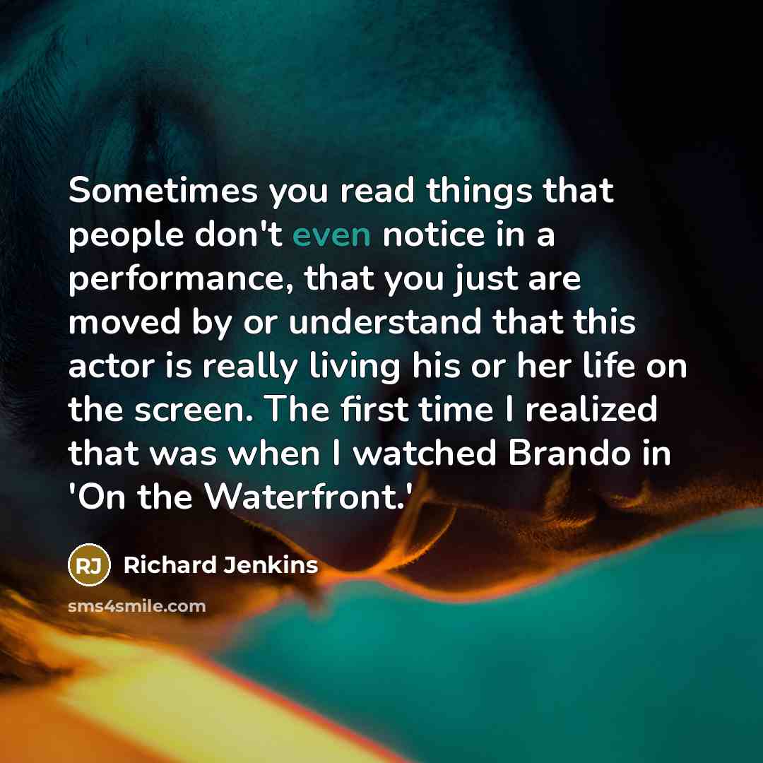 “Sometimes you read things that people don't even notice in a performance, that you just are moved by or understand that this actor is really living his or her life on the screen. The first time I realized that was when I watched Brando in 'On the Waterfront.'” quote by Richard Jenkins