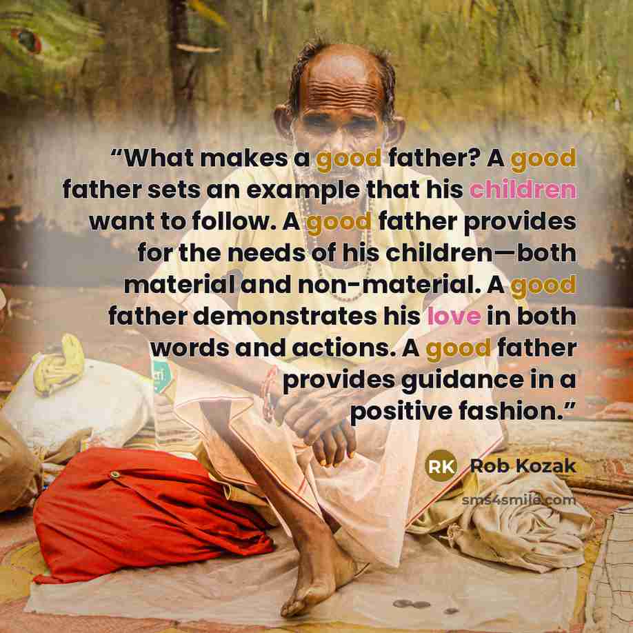 “What makes a good father? A good father sets an example that his children want to follow. A good father provides for the needs of his children—both material and non-material. A good father demonstrates his love in both words and actions. A good father provides guidance in a positive fashion.” quote by Rob Kozak