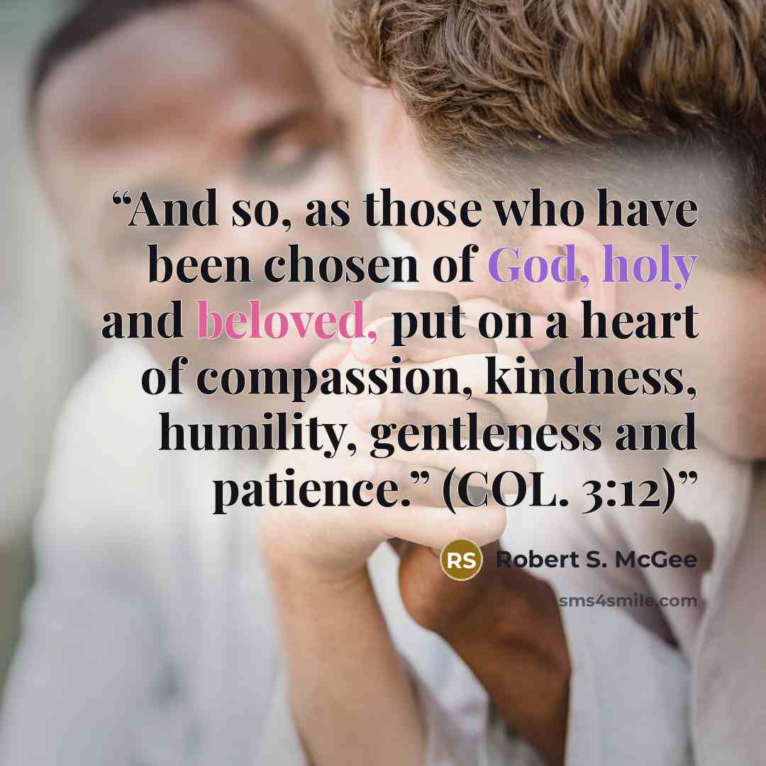 “And so, as those who have been chosen of God, holy and beloved, put on a heart of compassion, kindness, humility, gentleness and patience.” (COL. 3:12)” quote by Robert S. McGee