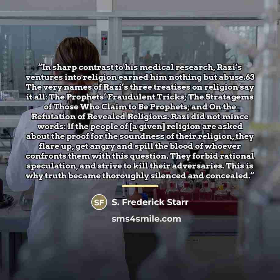 “In sharp contrast to his medical research, Razi’s ventures into religion earned him nothing but abuse.63 The very names of Razi’s three treatises on religion say it all: The Prophets’ Fraudulent Tricks; The Stratagems of Those Who Claim to Be Prophets; and On the Refutation of Revealed Religions…” quote by S. Frederick Starr