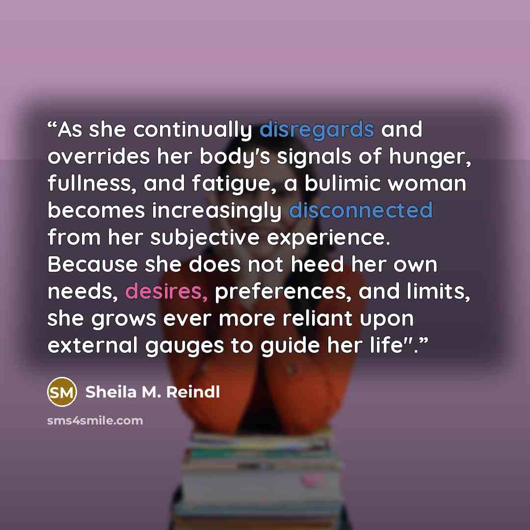 “As she continually disregards and overrides her body's signals of hunger, fullness, and fatigue, a bulimic woman becomes increasingly disconnected from her subjective experience. Because she does not heed her own needs, desires, preferences, and limits, she grows ever more reliant upon external…” quote by Sheila M. Reindl
