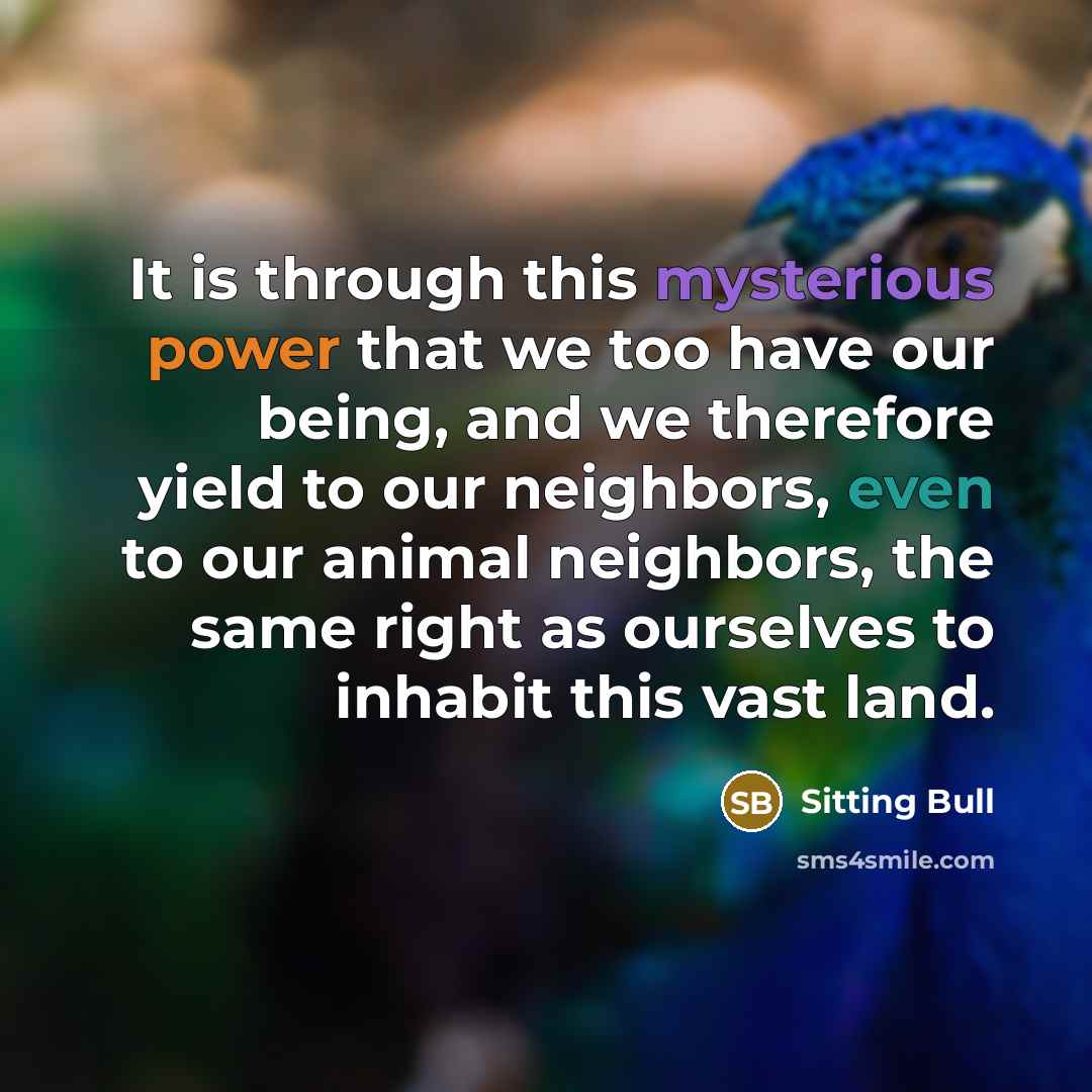 “It is through this mysterious power that we too have our being, and we therefore yield to our neighbors, even to our animal neighbors, the same right as ourselves to inhabit this vast land.” quote by Sitting Bull