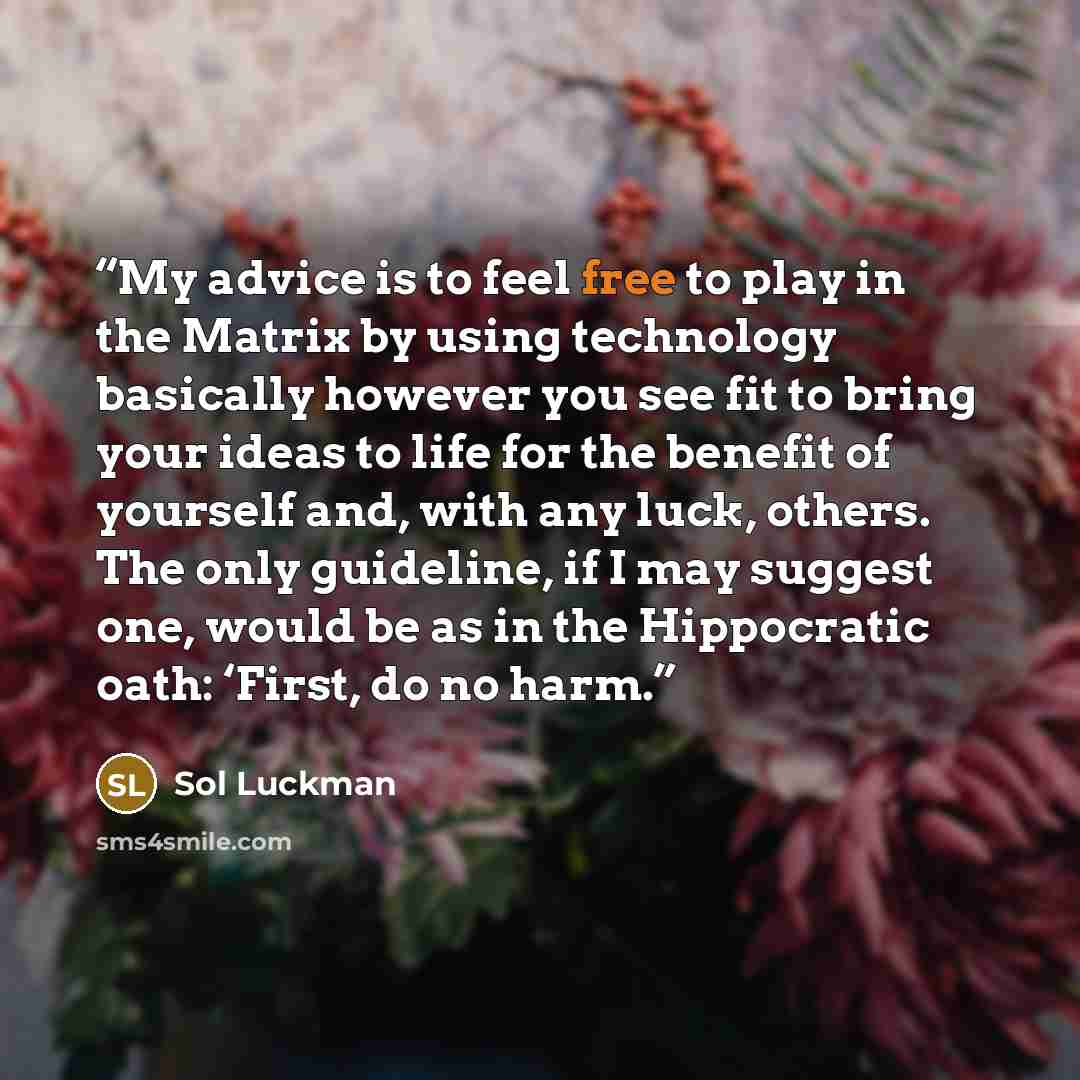 “My advice is to feel free to play in the Matrix by using technology basically however you see fit to bring your ideas to life for the benefit of yourself and, with any luck, others. The only guideline, if I may suggest one, would be as in the Hippocratic oath: ‘First, do no harm.” quote by Sol Luckman