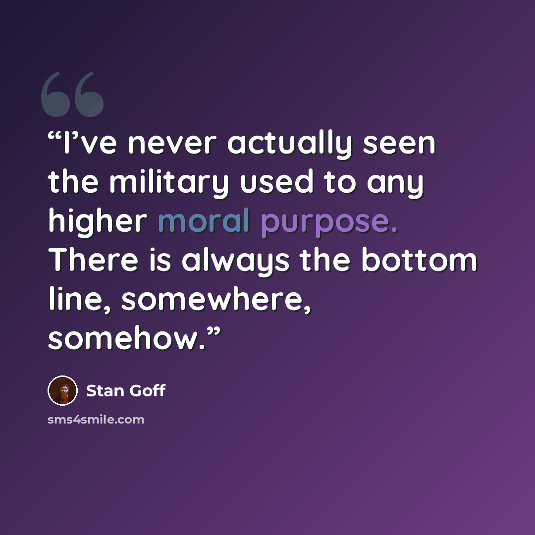 “I’ve never actually seen the military used to any higher moral purpose. There is always the bottom line, somewhere, somehow.” quote by Stan Goff