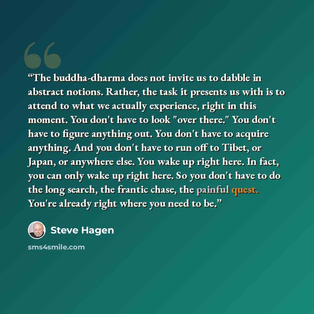 “The buddha-dharma does not invite us to dabble in abstract notions. Rather, the task it presents us with is to attend to what we actually experience, right in this moment. You don't have to look "over there." You don't have to figure anything out. You don't have to acquire anything. And you don't…” quote by Steve Hagen