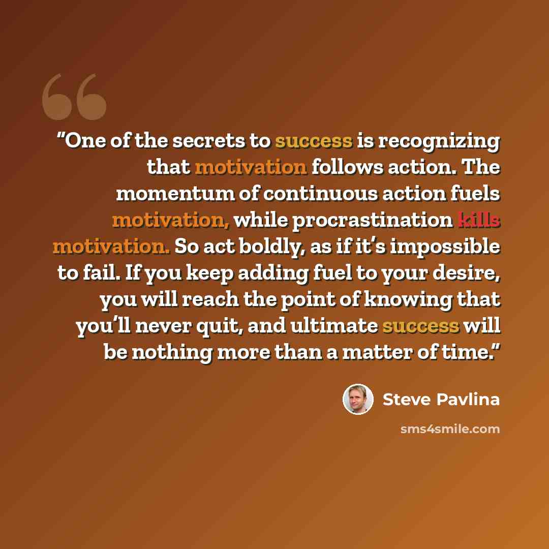 “One of the secrets to success is recognizing that motivation follows action. The momentum of continuous action fuels motivation, while procrastination kills motivation. So act boldly, as if it’s impossible to fail. If you keep adding fuel to your desire, you will reach the point of knowing that…” quote by Steve Pavlina