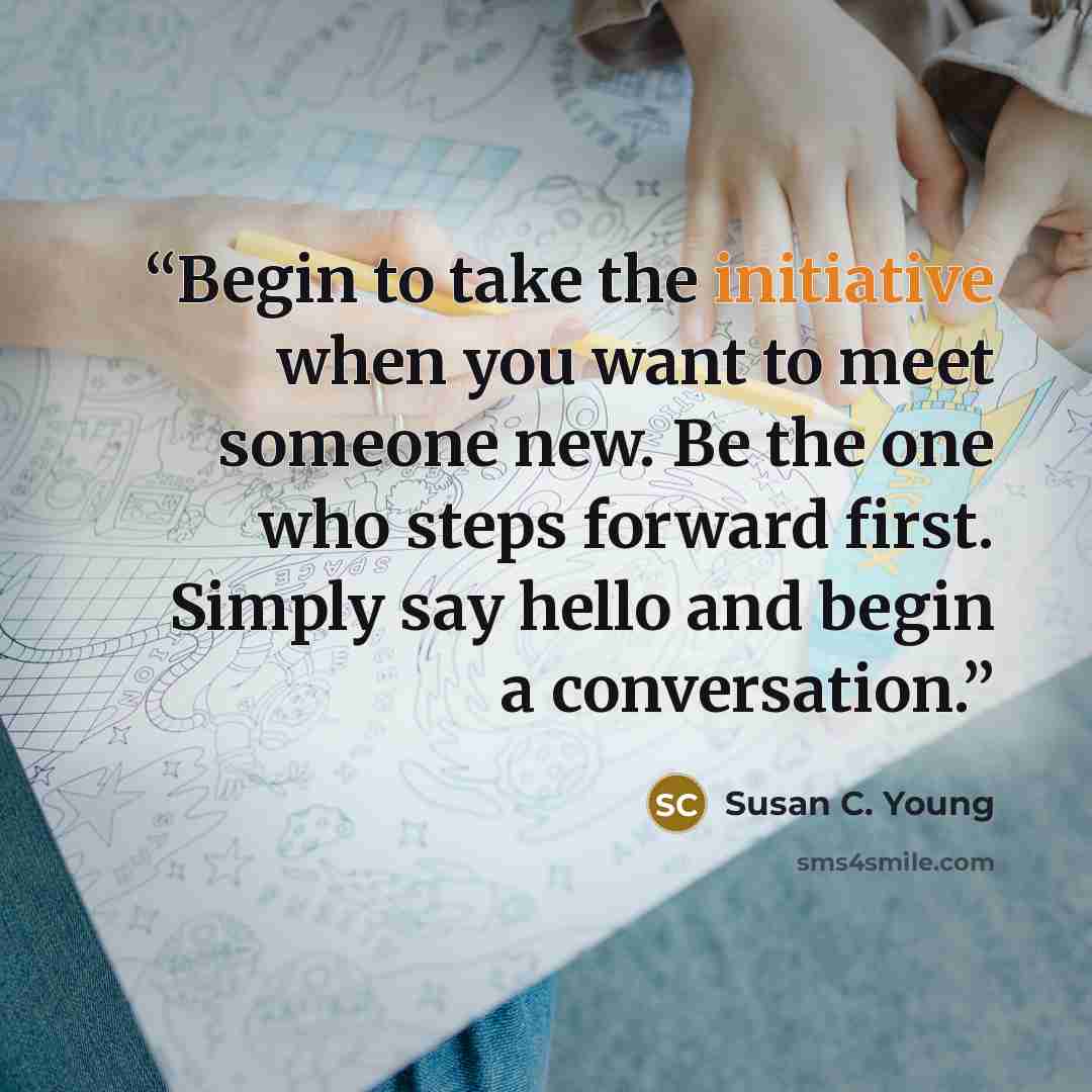 “Begin to take the initiative when you want to meet someone new. Be the one who steps forward first. Simply say hello and begin a conversation.” quote by Susan C. Young