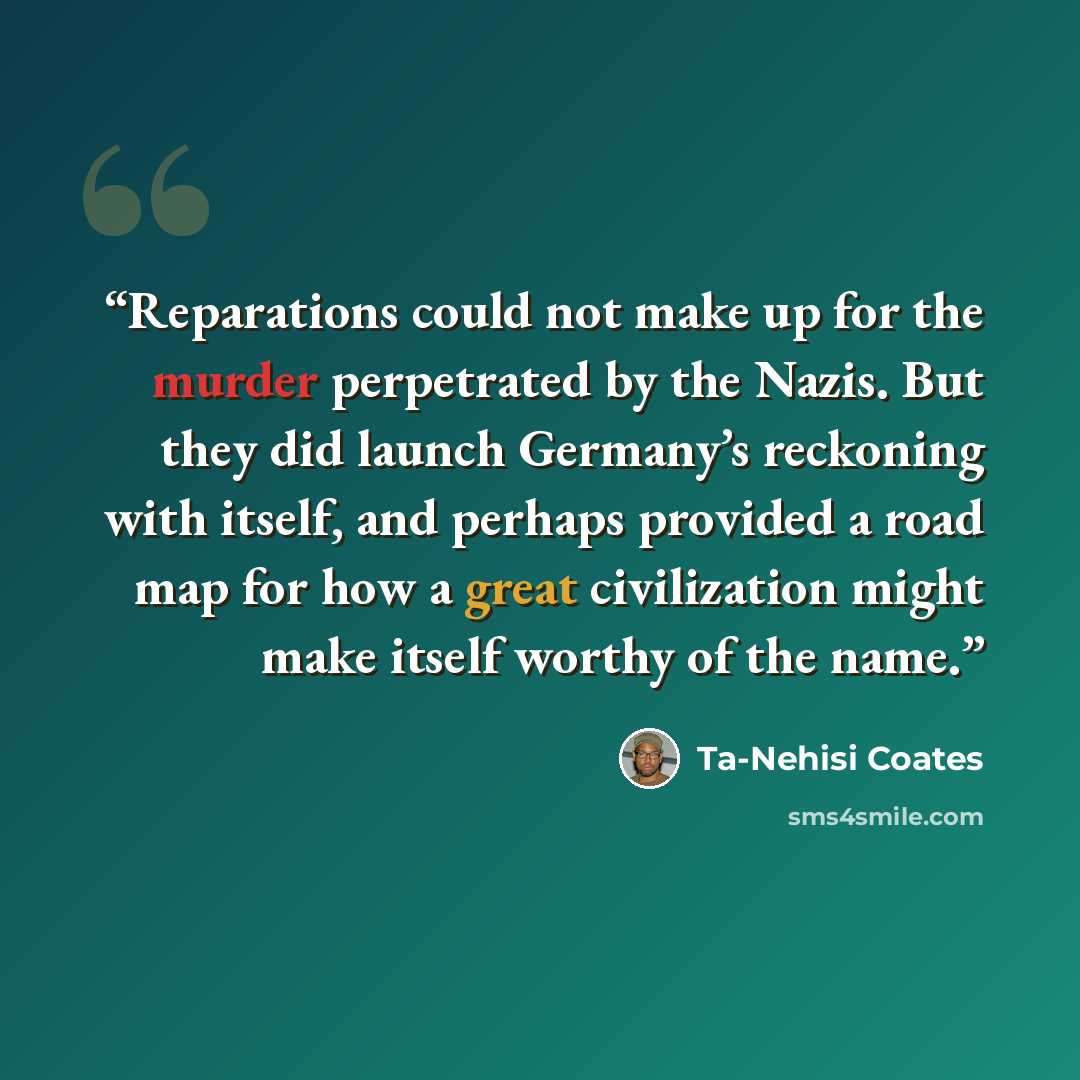“Reparations could not make up for the murder perpetrated by the Nazis. But they did launch Germany’s reckoning with itself, and perhaps provided a road map for how a great civilization might make itself worthy of the name.” quote by Ta-Nehisi Coates