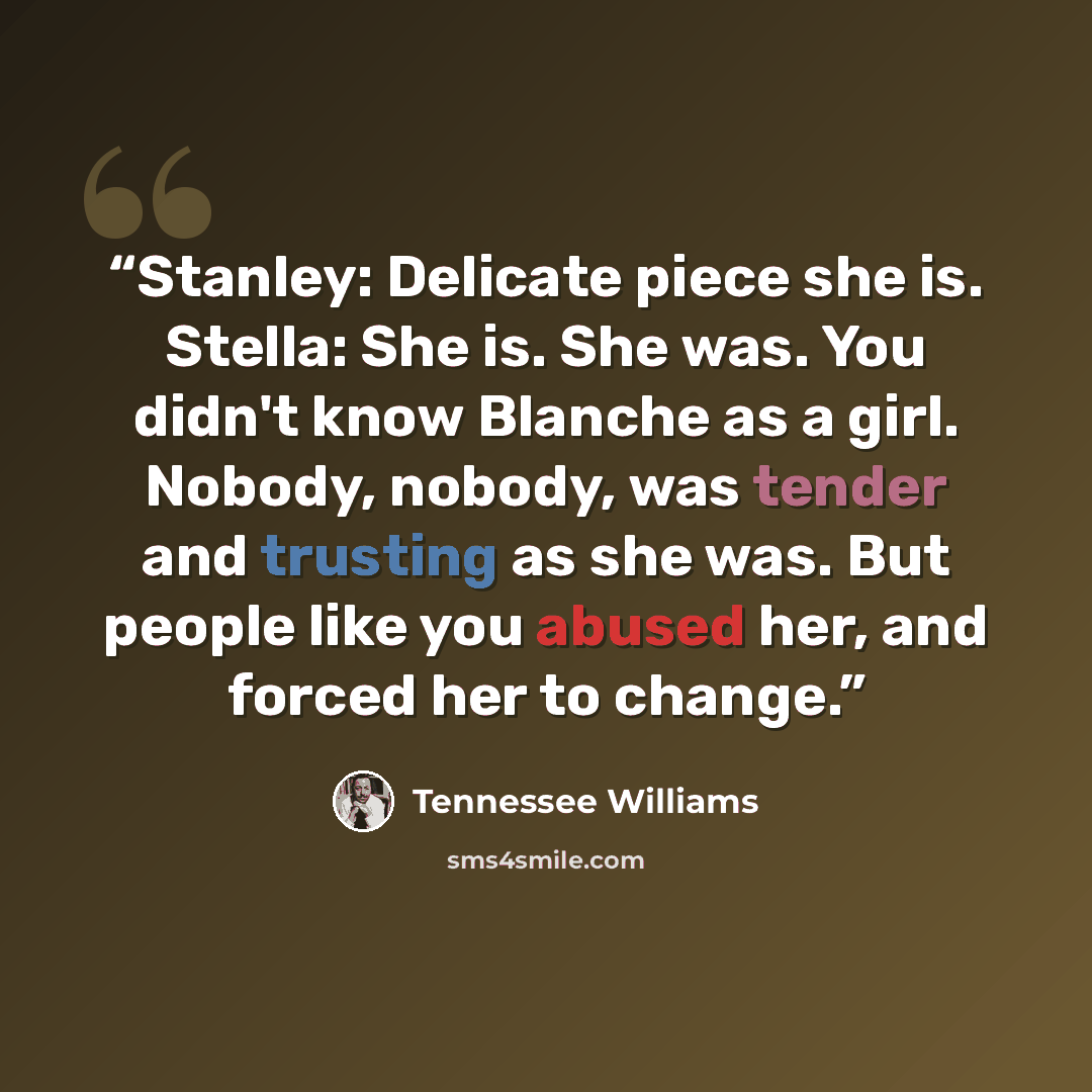 “Stanley: Delicate piece she is. Stella: She is. She was. You didn't know Blanche as a girl. Nobody, nobody, was tender and trusting as she was. But people like you abused her, and forced her to change.” quote by Tennessee Williams