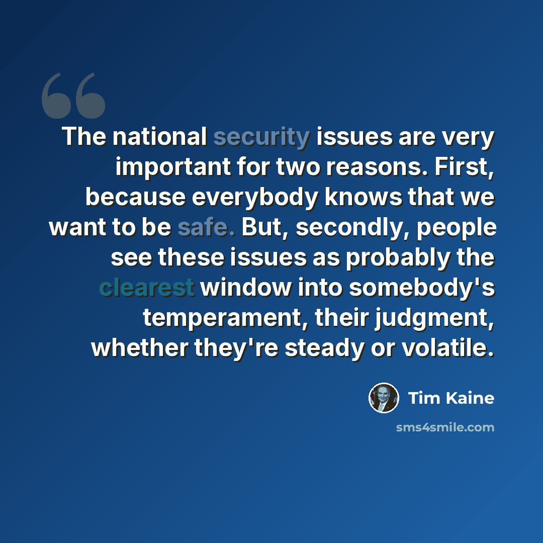 “The national security issues are very important for two reasons. First, because everybody knows that we want to be safe. But, secondly, people see these issues as probably the clearest window into somebody's temperament, their judgment, whether they're steady or volatile.” quote by Tim Kaine