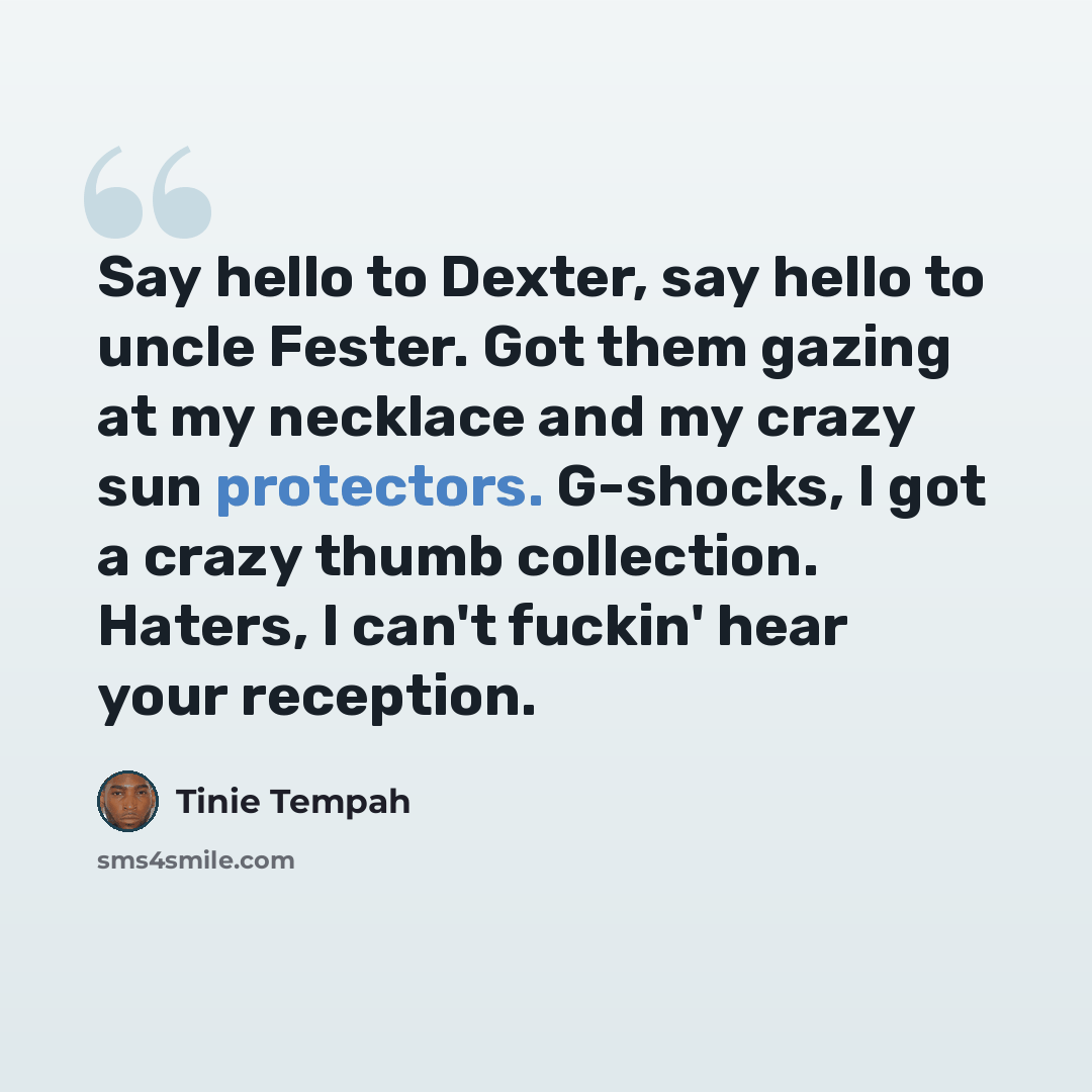 “Say hello to Dexter, say hello to uncle Fester. Got them gazing at my necklace and my crazy sun protectors. G-shocks, I got a crazy thumb collection. Haters, I can't fuckin' hear your reception.” quote by Tinie Tempah