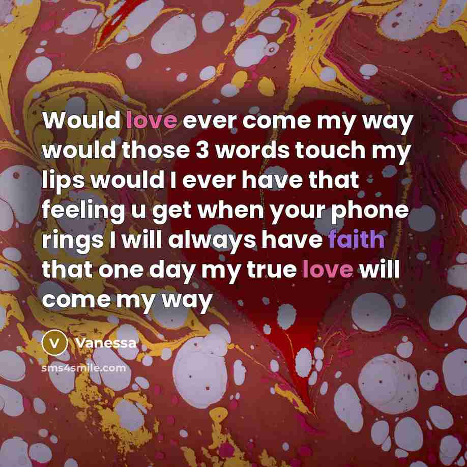 “Would love ever come my way would those 3 words touch my lips would I ever have that feeling u get when your phone rings I will always have faith that one day my true love will come my way” quote by Vanessa