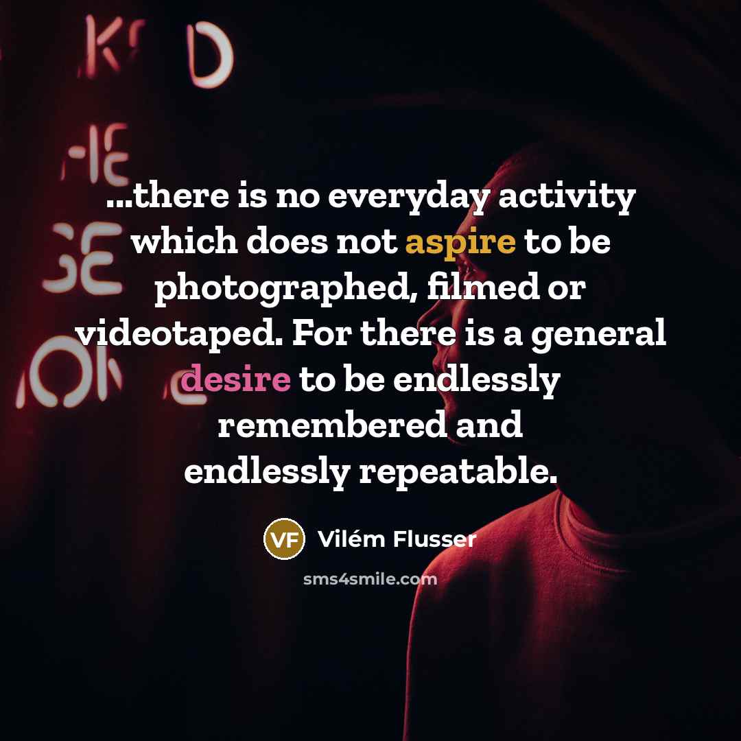 “...there is no everyday activity which does not aspire to be photographed, filmed or videotaped. For there is a general desire to be endlessly remembered and endlessly repeatable.” quote by Vilem Flusser