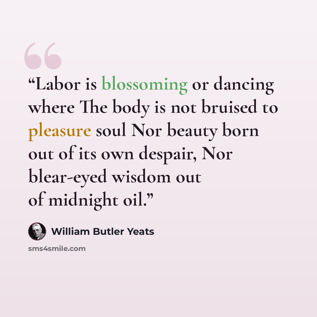 “Labor is blossoming or dancing where The body is not bruised to pleasure soul Nor beauty born out of its own despair, Nor blear-eyed wisdom out of midnight oil.” quote by William Butler Yeats