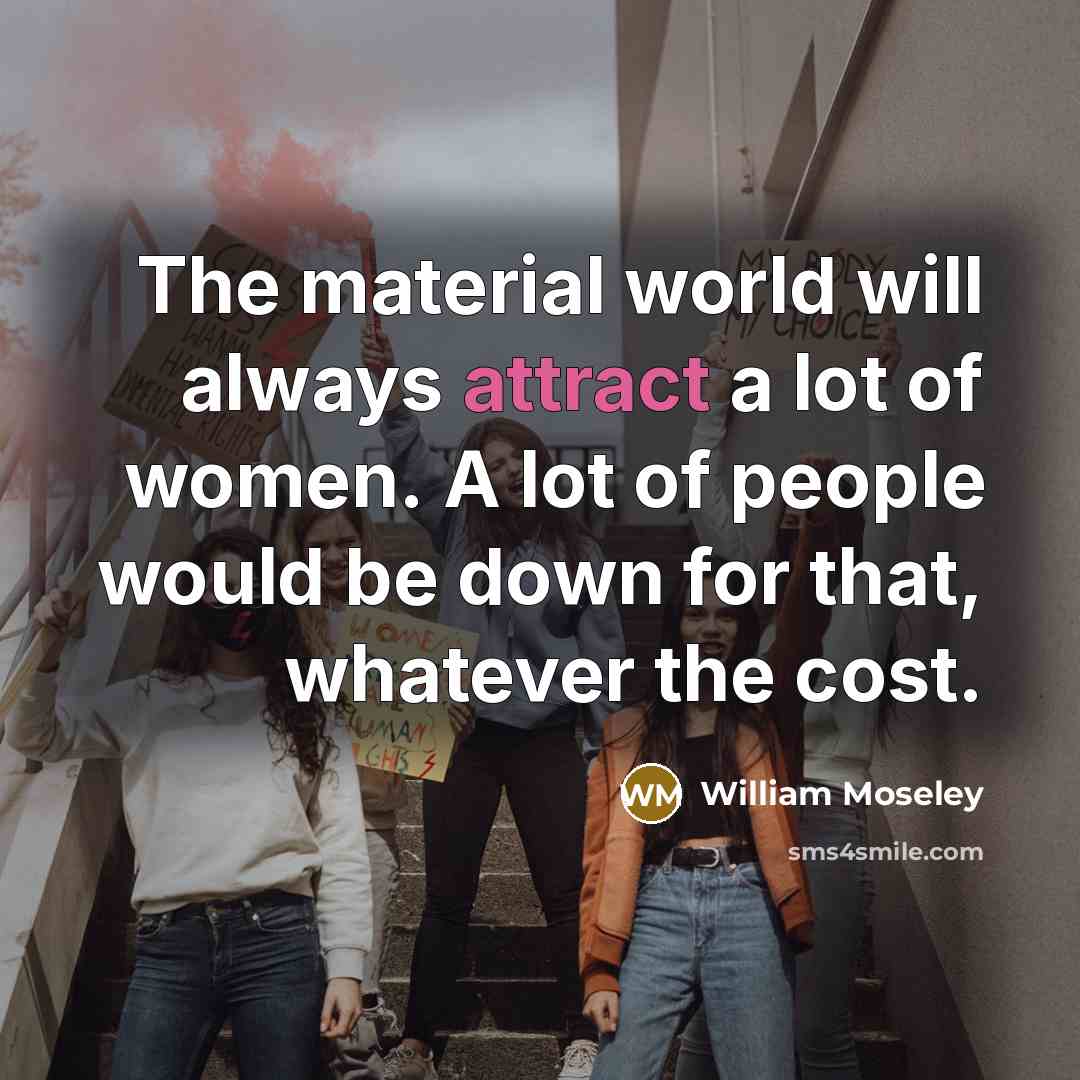 “The material world will always attract a lot of women. A lot of people would be down for that, whatever the cost.” quote by William Moseley